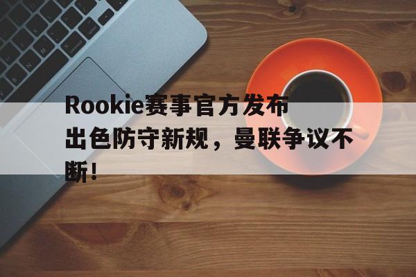 九游-Rookie赛事官方发布出色防守新规，曼联争议不断！的简单介绍